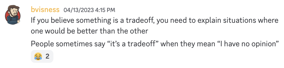 Discord message from bvisness: If you believe something is a tradeoff, you need to explain situations where one would be better than the other. People sometimes say "it's a tradeoff" when they mean "I have no opinion".