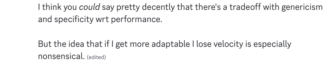 I think you could say pretty decently that there's a tradeoff with genericism and specificity wrt performance. But the idea that if I get more adaptable I lose velocity is especially nonsensical.